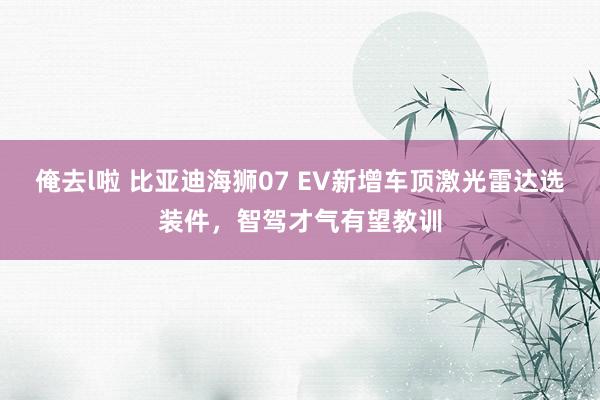 俺去l啦 比亚迪海狮07 EV新增车顶激光雷达选装件，智驾才气有望教训