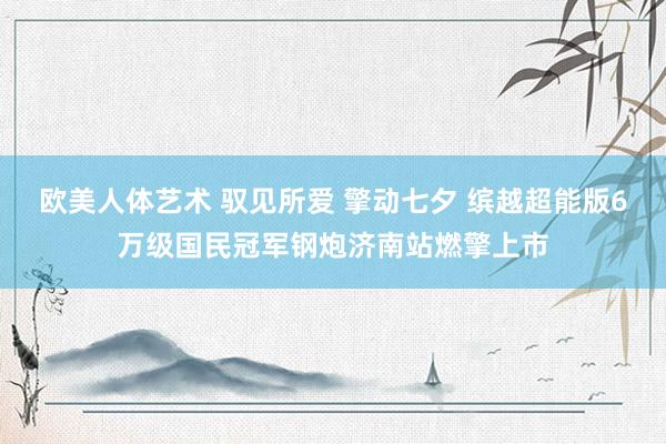 欧美人体艺术 驭见所爱 擎动七夕 缤越超能版6万级国民冠军钢炮济南站燃擎上市