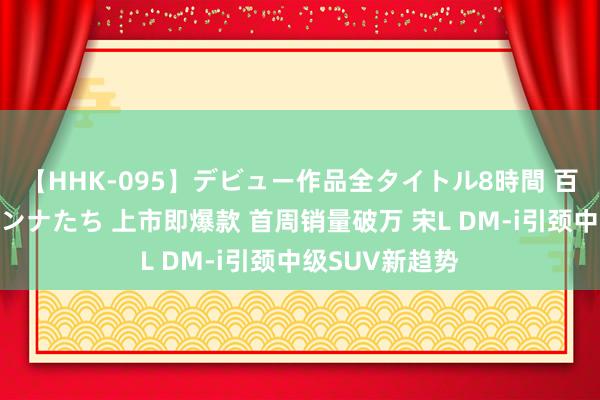 【HHK-095】デビュー作品全タイトル8時間 百花で脱いだオンナたち 上市即爆款 首周销量破万 宋L DM-i引颈中级SUV新趋势