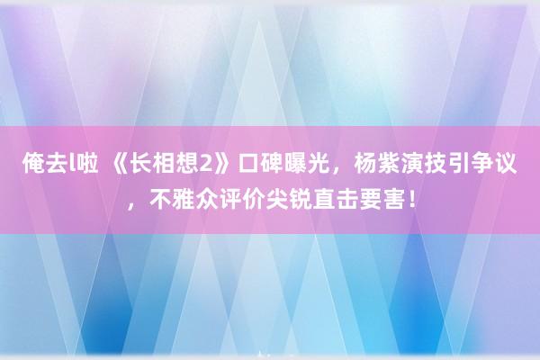 俺去l啦 《长相想2》口碑曝光，杨紫演技引争议，不雅众评价尖锐直击要害！