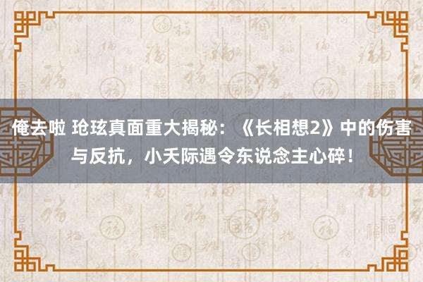 俺去啦 玱玹真面重大揭秘：《长相想2》中的伤害与反抗，小夭际遇令东说念主心碎！