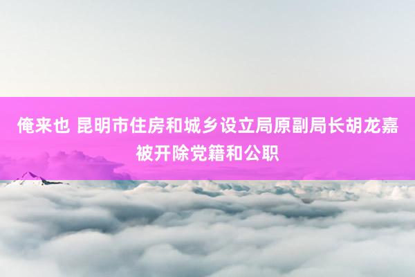 俺来也 昆明市住房和城乡设立局原副局长胡龙嘉被开除党籍和公职