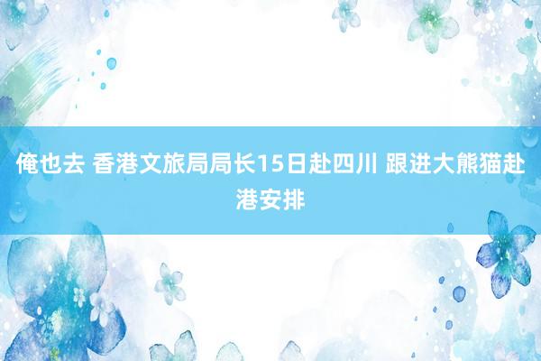 俺也去 香港文旅局局长15日赴四川 跟进大熊猫赴港安排