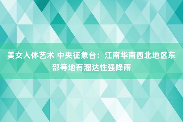 美女人体艺术 中央征象台：江南华南西北地区东部等地有溜达性强降雨