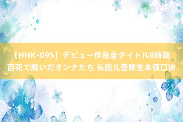 【HHK-095】デビュー作品全タイトル8時間 百花で脱いだオンナたち 头旋儿查降生本领口诀