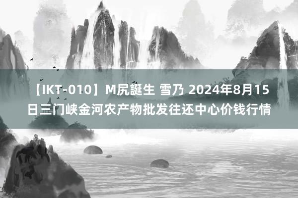 【IKT-010】M尻誕生 雪乃 2024年8月15日三门峡金河农产物批发往还中心价钱行情