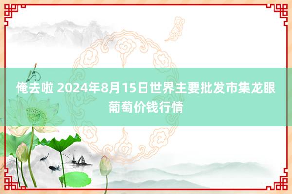 俺去啦 2024年8月15日世界主要批发市集龙眼葡萄价钱行情