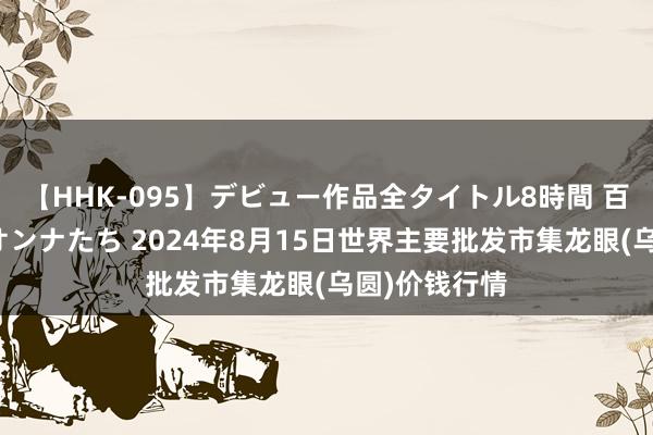 【HHK-095】デビュー作品全タイトル8時間 百花で脱いだオンナたち 2024年8月15日世界主要批发市集龙眼(乌圆)价钱行情