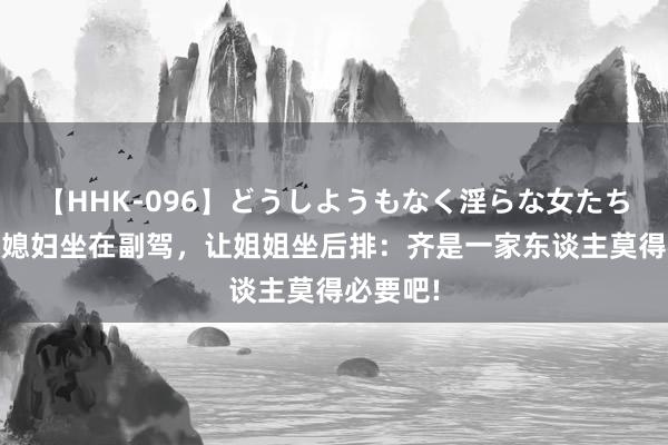 【HHK-096】どうしようもなく淫らな女たち 弟弟让媳妇坐在副驾，让姐姐坐后排：齐是一家东谈主莫得必要吧!