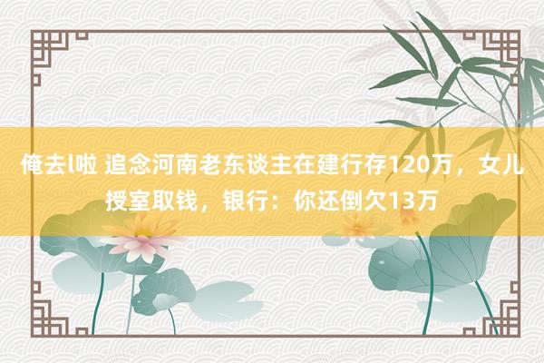 俺去l啦 追念河南老东谈主在建行存120万，女儿授室取钱，银行：你还倒欠13万