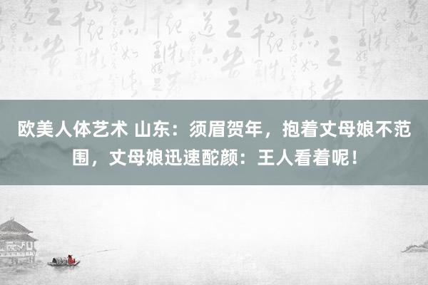 欧美人体艺术 山东：须眉贺年，抱着丈母娘不范围，丈母娘迅速酡颜：王人看着呢！