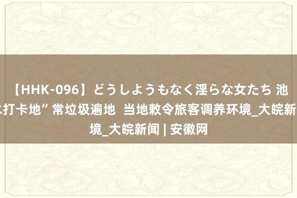 【HHK-096】どうしようもなく淫らな女たち 池州一“亲水打卡地”常垃圾遍地  当地敕令旅客调养环境_大皖新闻 | 安徽网