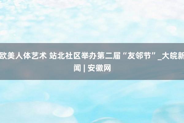 欧美人体艺术 站北社区举办第二届“友邻节”_大皖新闻 | 安徽网