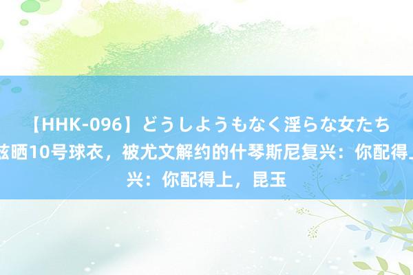 【HHK-096】どうしようもなく淫らな女たち 伊尔迪兹晒10号球衣，被尤文解约的什琴斯尼复兴：你配得上，昆玉