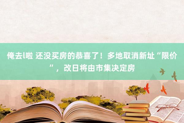 俺去l啦 还没买房的恭喜了！多地取消新址“限价”，改日将由市集决定房