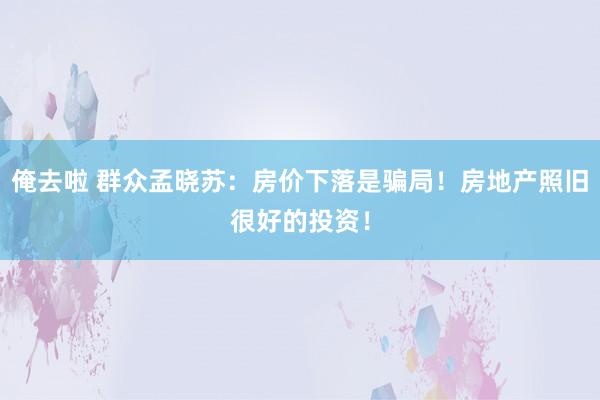 俺去啦 群众孟晓苏：房价下落是骗局！房地产照旧很好的投资！