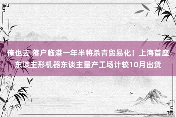 俺也去 落户临港一年半将杀青贸易化！上海首座东谈主形机器东谈主量产工场计较10月出货