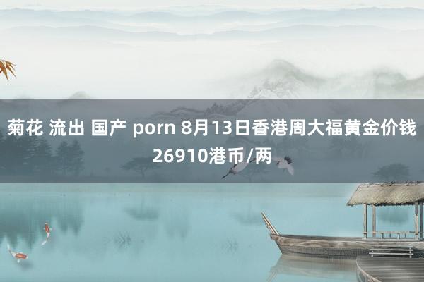 菊花 流出 国产 porn 8月13日香港周大福黄金价钱26910港币/两