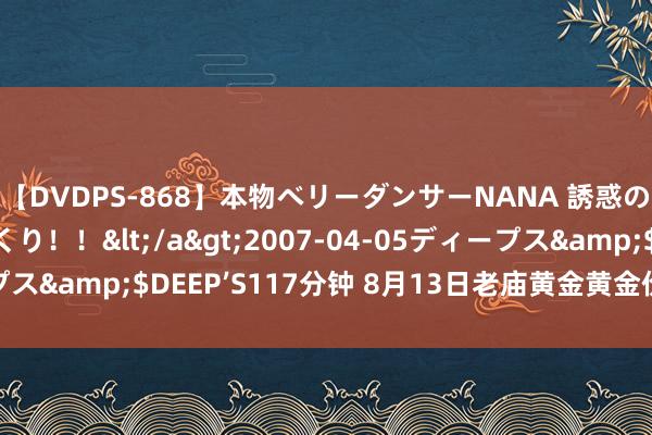 【DVDPS-868】本物ベリーダンサーNANA 誘惑の腰使いで潮吹きまくり！！</a>2007-04-05ディープス&$DEEP’S117分钟 8月13日老庙黄金黄金价钱728元/克