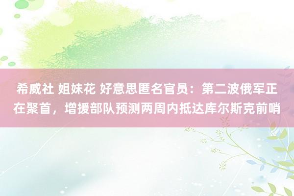 希威社 姐妹花 好意思匿名官员：第二波俄军正在聚首，增援部队预测两周内抵达库尔斯克前哨