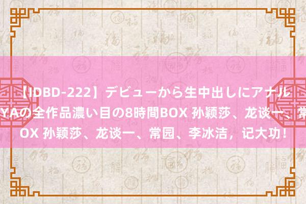 【IDBD-222】デビューから生中出しにアナルまで！最強の芸能人AYAの全作品濃い目の8時間BOX 孙颖莎、龙谈一、常园、李冰洁，记大功！