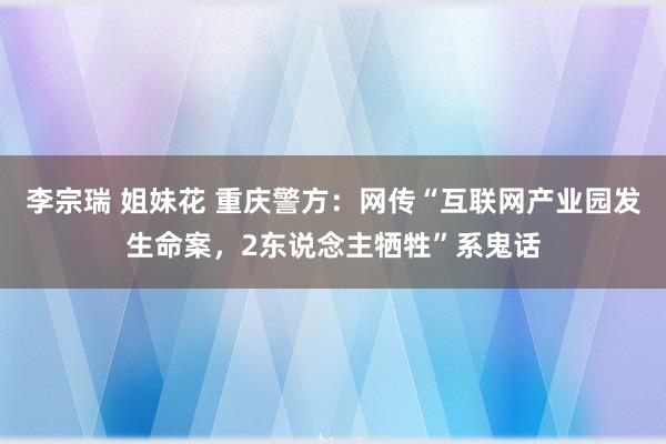 李宗瑞 姐妹花 重庆警方：网传“互联网产业园发生命案，2东说念主牺牲”系鬼话