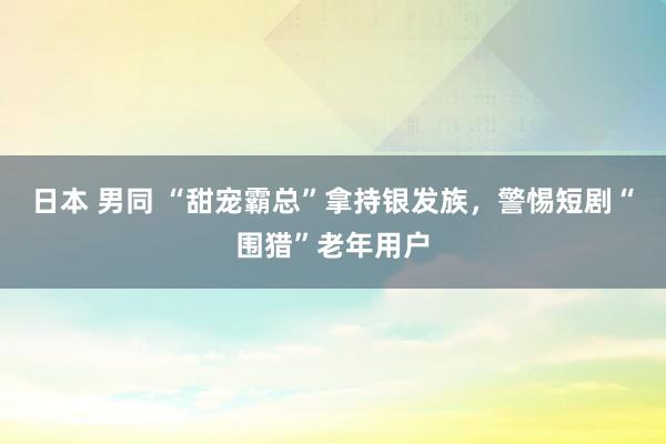 日本 男同 “甜宠霸总”拿持银发族，警惕短剧“围猎”老年用户