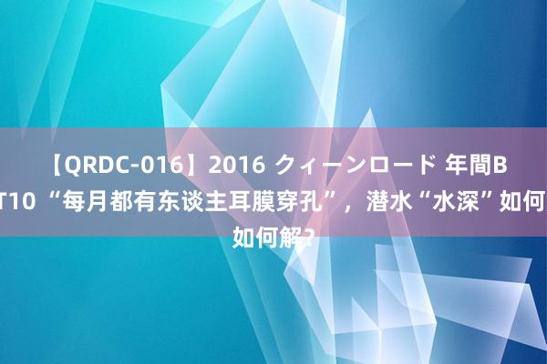 【QRDC-016】2016 クィーンロード 年間BEST10 “每月都有东谈主耳膜穿孔”，潜水“水深”如何解？