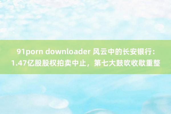 91porn downloader 风云中的长安银行：1.47亿股股权拍卖中止，第七大鼓吹收歇重整