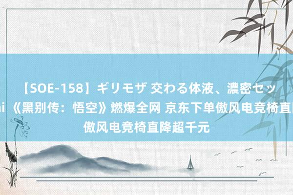 【SOE-158】ギリモザ 交わる体液、濃密セックス Ami 《黑别传：悟空》燃爆全网 京东下单傲风电竞椅直降超千元