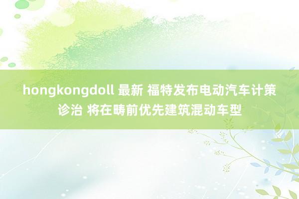 hongkongdoll 最新 福特发布电动汽车计策诊治 将在畴前优先建筑混动车型