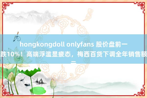 hongkongdoll onlyfans 股价盘前一度大跌10%！高端浮滥显疲态，梅西百货下调全年销售额请示