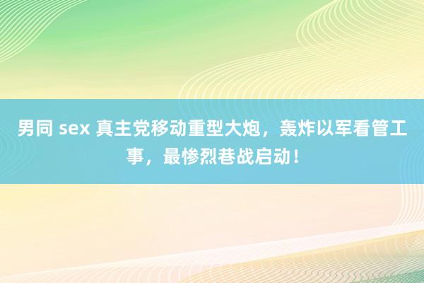 男同 sex 真主党移动重型大炮，轰炸以军看管工事，最惨烈巷战启动！