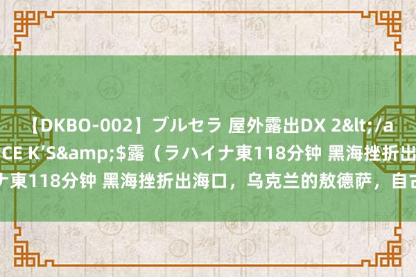 【DKBO-002】ブルセラ 屋外露出DX 2</a>2006-03-16OFFICE K’S&$露（ラハイナ東118分钟 黑海挫折出海口，乌克兰的敖德萨，自古俄罗斯疆土？