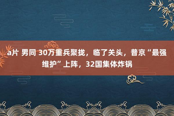 a片 男同 30万重兵聚拢，临了关头，普京“最强维护”上阵，32国集体炸锅