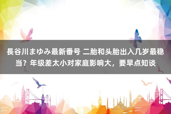 長谷川まゆみ最新番号 二胎和头胎出入几岁最稳当？年级差太小对家庭影响大，要早点知谈