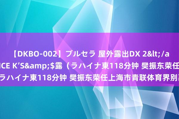 【DKBO-002】ブルセラ 屋外露出DX 2</a>2006-03-16OFFICE K’S&$露（ラハイナ東118分钟 樊振东荣任上海市青联体育界别副主任