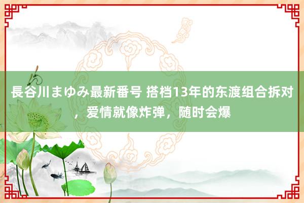 長谷川まゆみ最新番号 搭档13年的东渡组合拆对，爱情就像炸弹，随时会爆