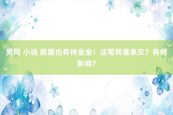 男同 小说 房屋也有待业金！这笔钱谁来交？有何影响？