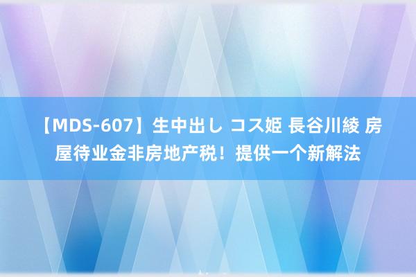 【MDS-607】生中出し コス姫 長谷川綾 房屋待业金非房地产税！提供一个新解法