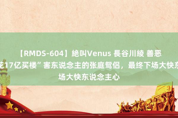 【RMDS-604】絶叫Venus 長谷川綾 善恶终有报，花17亿买楼”害东说念主的张庭鸳侣，最终下场大快东说念主心