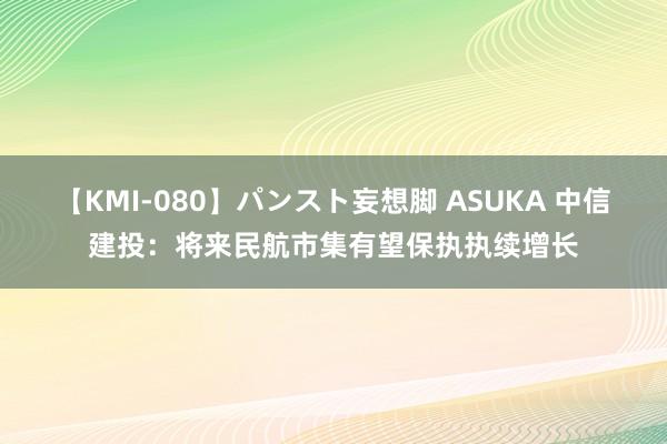 【KMI-080】パンスト妄想脚 ASUKA 中信建投：将来民航市集有望保执执续增长