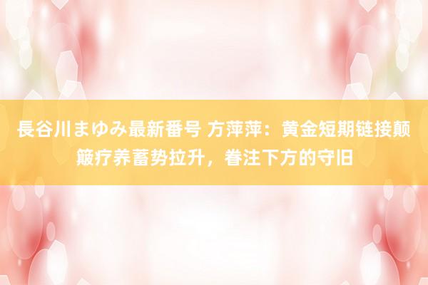 長谷川まゆみ最新番号 方萍萍：黄金短期链接颠簸疗养蓄势拉升，眷注下方的守旧