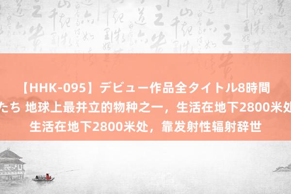 【HHK-095】デビュー作品全タイトル8時間 百花で脱いだオンナたち 地球上最并立的物种之一，生活在地下2800米处，靠发射性辐射辞世