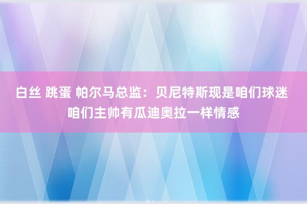 白丝 跳蛋 帕尔马总监：贝尼特斯现是咱们球迷 咱们主帅有瓜迪奥拉一样情感