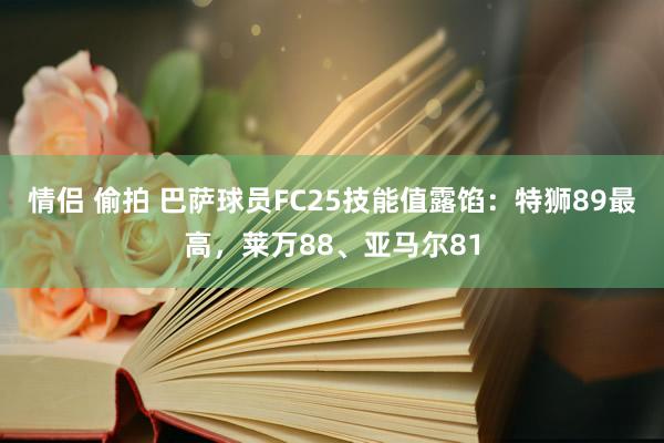 情侣 偷拍 巴萨球员FC25技能值露馅：特狮89最高，莱万88、亚马尔81