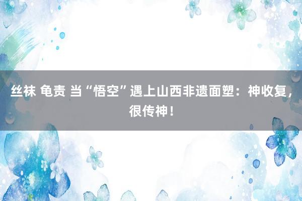 丝袜 龟责 当“悟空”遇上山西非遗面塑：神收复，很传神！