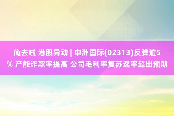 俺去啦 港股异动 | 申洲国际(02313)反弹逾5% 产能诈欺率提高 公司毛利率复苏速率超出预期