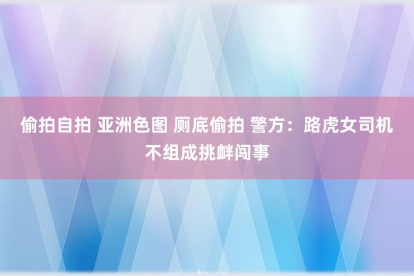 偷拍自拍 亚洲色图 厕底偷拍 警方：路虎女司机不组成挑衅闯事