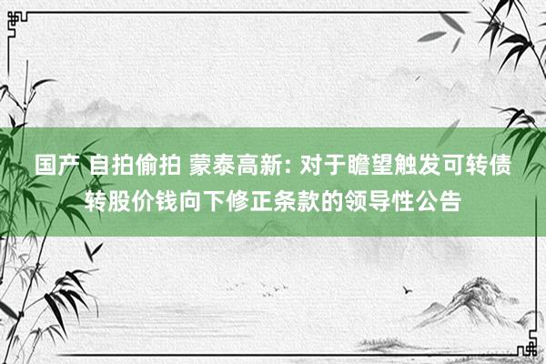 国产 自拍偷拍 蒙泰高新: 对于瞻望触发可转债转股价钱向下修正条款的领导性公告